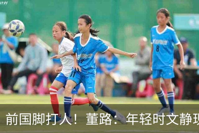 前国脚打人！董路：年轻时文静现在咋这样？上海俱乐部从小踢假球