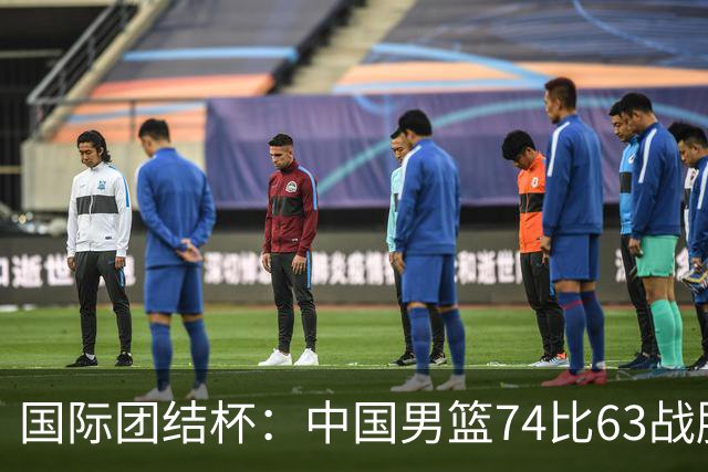 国际团结杯：中国男篮74比63战胜格鲁吉亚男篮