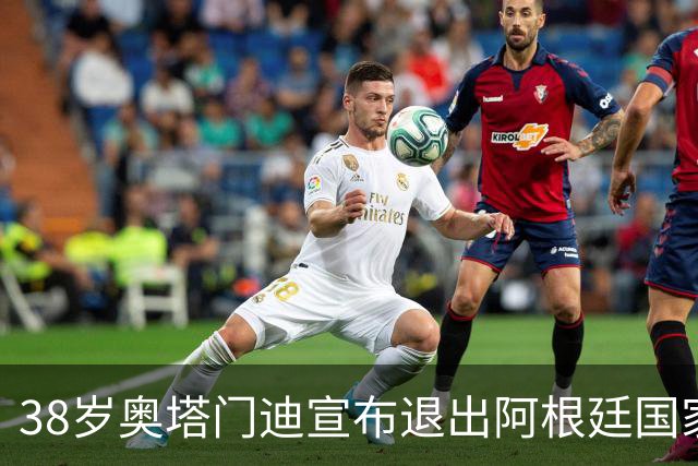38岁奥塔门迪宣布退出阿根廷国家队！17年夺得世界杯+大赛三连冠