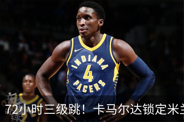72小时三级跳！卡马尔达锁定米兰一线队席位，新赛季将参加欧战